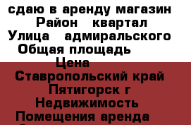 сдаю в аренду магазин  › Район ­ квартал › Улица ­ адмиральского › Общая площадь ­ 360 › Цена ­ 550 - Ставропольский край, Пятигорск г. Недвижимость » Помещения аренда   . Ставропольский край,Пятигорск г.